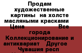 Продам художественные картины  на холсте масляными красками. › Цена ­ 8000-25000 - Все города Коллекционирование и антиквариат » Другое   . Чувашия респ.,Новочебоксарск г.